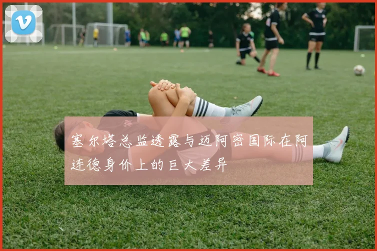 塞尔塔总监透露与迈阿密国际在阿连德身价上的巨大差异