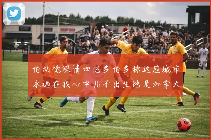 伦纳德深情回忆多伦多称这座城市永远在我心中儿子出生地是加拿大