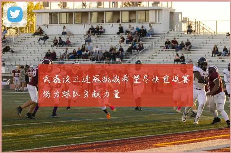 武磊谈三连冠挑战希望尽快重返赛场为球队贡献力量