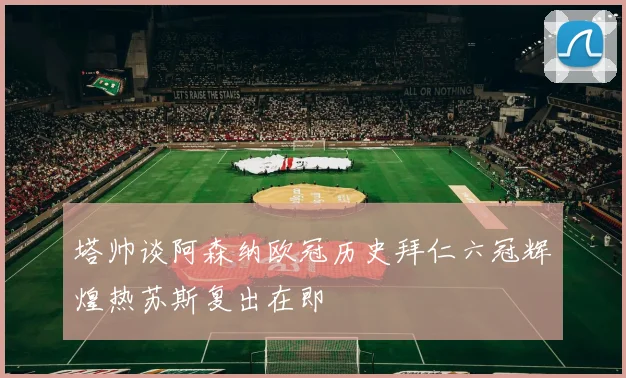 塔帅谈阿森纳欧冠历史拜仁六冠辉煌热苏斯复出在即