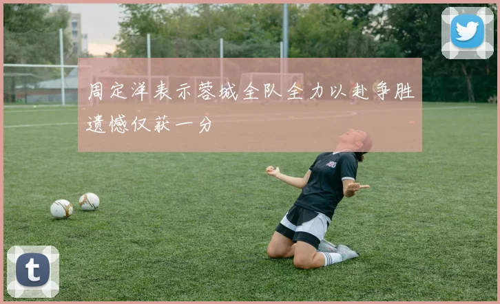 周定洋表示蓉城全队全力以赴争胜遗憾仅获一分