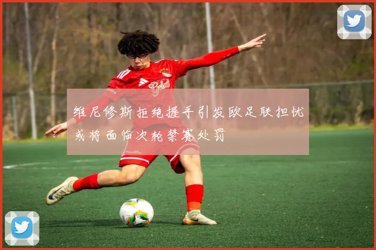 维尼修斯拒绝握手引发欧足联担忧或将面临次轮禁赛处罚