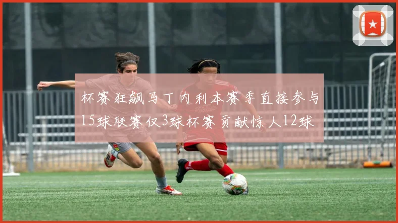 杯赛狂飙马丁内利本赛季直接参与15球联赛仅3球杯赛贡献惊人12球