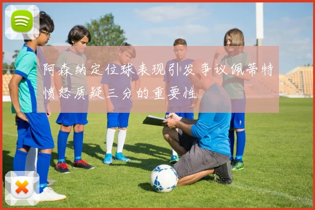阿森纳定位球表现引发争议佩蒂特愤怒质疑三分的重要性