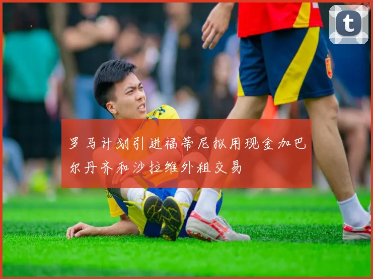 罗马计划引进福蒂尼拟用现金加巴尔丹齐和沙拉维外租交易