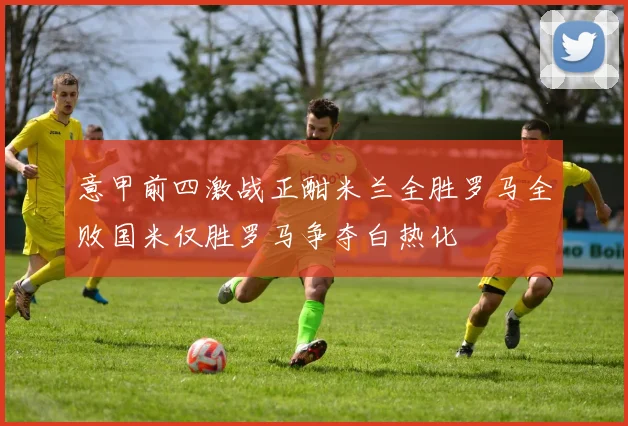 意甲前四激战正酣米兰全胜罗马全败国米仅胜罗马争夺白热化