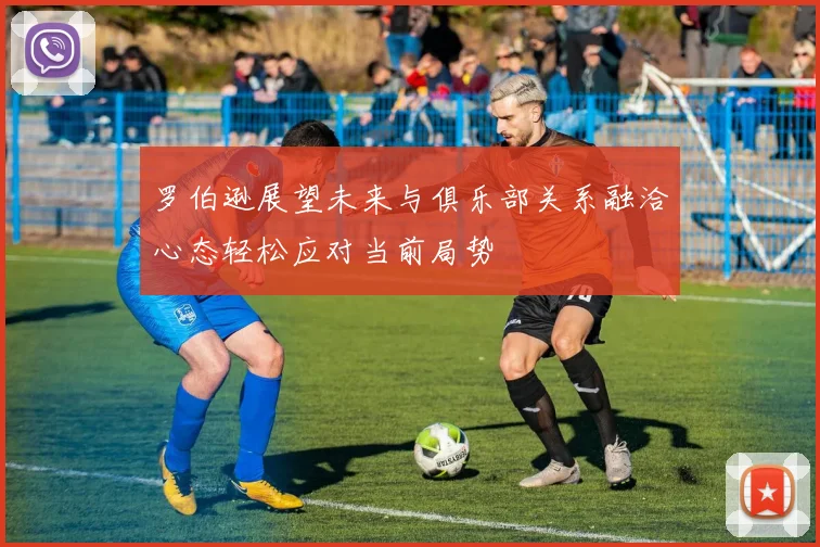 罗伯逊展望未来与俱乐部关系融洽心态轻松应对当前局势